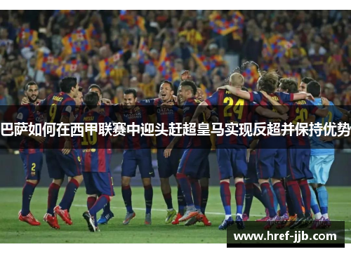 巴萨如何在西甲联赛中迎头赶超皇马实现反超并保持优势