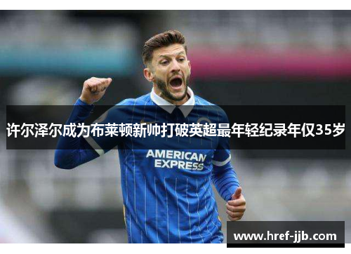 许尔泽尔成为布莱顿新帅打破英超最年轻纪录年仅35岁